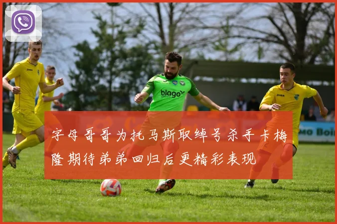 字母哥哥为托马斯取绰号杀手卡梅隆期待弟弟回归后更精彩表现