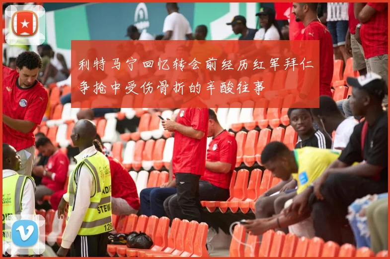 利特马宁回忆转会前经历红军拜仁争抢中受伤骨折的辛酸往事