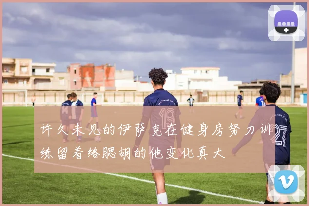 许久未见的伊萨克在健身房努力训练留着络腮胡的他变化真大